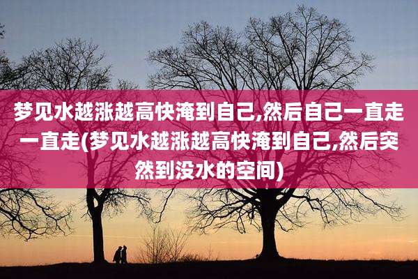 梦见水越涨越高快淹到自己,然后自己一直走一直走(梦见水越涨越高快淹到自己,然后突然到没水的空间)