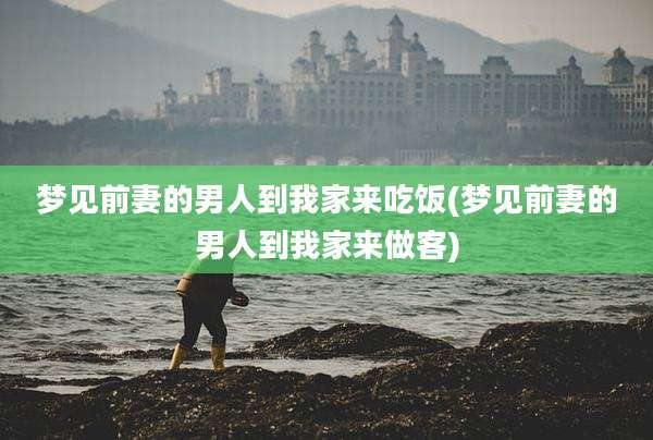 梦见前妻的男人到我家来吃饭(梦见前妻的男人到我家来做客)