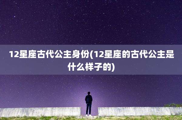 12星座古代公主身份(12星座的古代公主是什么样子的)