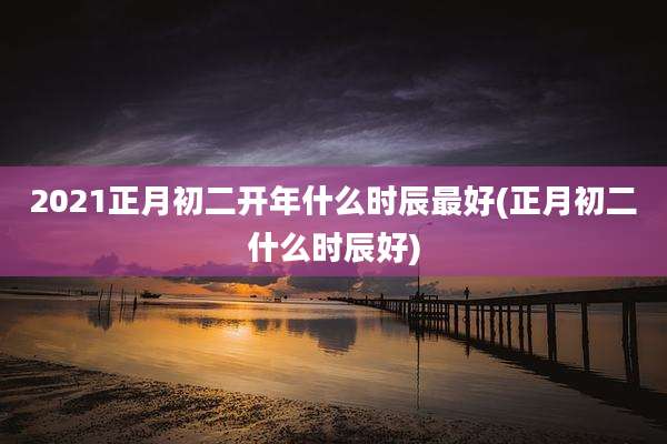 2021正月初二开年什么时辰最好(正月初二什么时辰好)