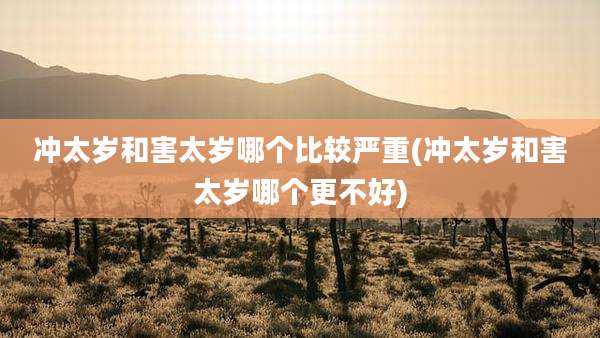 冲太岁和害太岁哪个比较严重(冲太岁和害太岁哪个更不好)