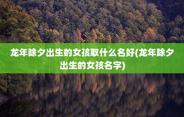 龙年除夕出生的女孩取什么名好(龙年除夕出生的女孩名字)