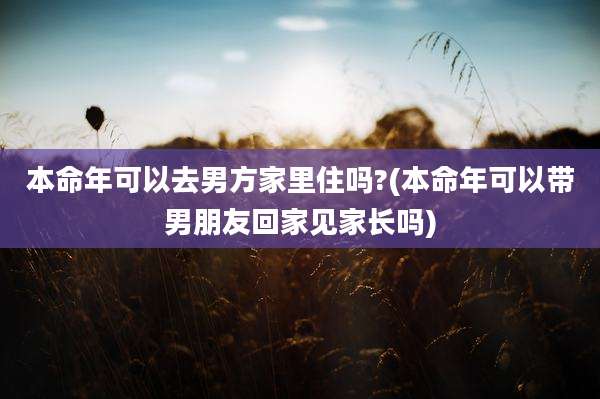 本命年可以去男方家里住吗?(本命年可以带男朋友回家见家长吗)