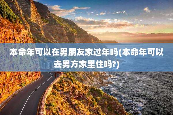 本命年可以在男朋友家过年吗(本命年可以去男方家里住吗?)