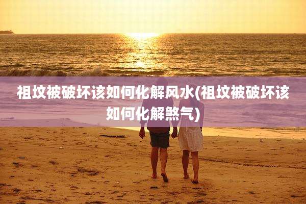 祖坟被破坏该如何化解风水(祖坟被破坏该如何化解煞气)