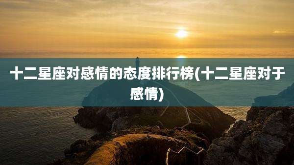 十二星座对感情的态度排行榜(十二星座对于感情)