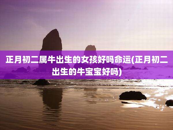 正月初二属牛出生的女孩好吗命运(正月初二出生的牛宝宝好吗)
