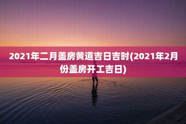 2021年二月盖房黄道吉日吉时(2021年2月份盖房开工吉日)