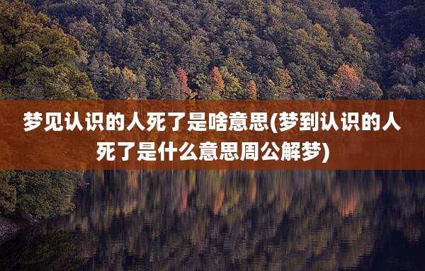 梦见认识的人死了是啥意思(梦到认识的人死了是什么意思周公解梦)