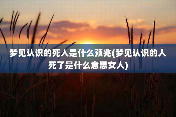 梦见认识的死人是什么预兆(梦见认识的人死了是什么意思女人)