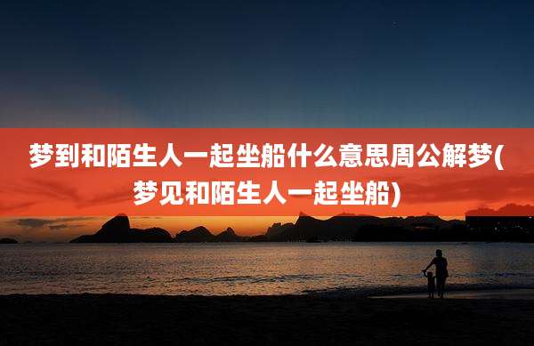 梦到和陌生人一起坐船什么意思周公解梦(梦见和陌生人一起坐船)