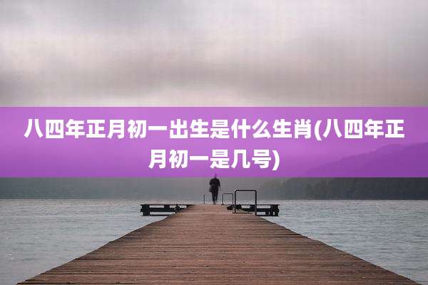 八四年正月初一出生是什么生肖(八四年正月初一是几号)