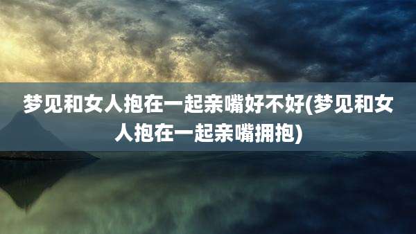 梦见和女人抱在一起亲嘴好不好(梦见和女人抱在一起亲嘴拥抱)