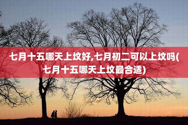 七月十五哪天上坟好,七月初二可以上坟吗(七月十五哪天上坟最合适)