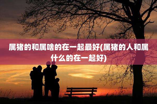 属猪的和属啥的在一起最好(属猪的人和属什么的在一起好)