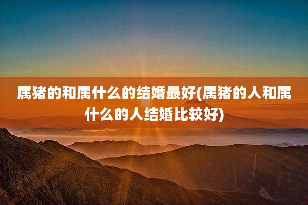 属猪的和属什么的结婚最好(属猪的人和属什么的人结婚比较好)
