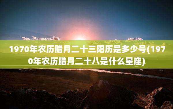 1970年农历腊月二十三阳历是多少号(1970年农历腊月二十八是什么星座)