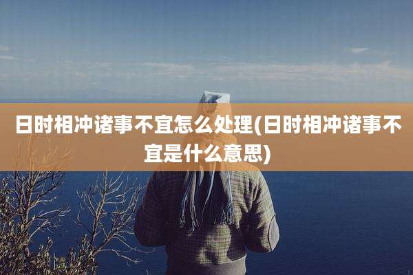 日时相冲诸事不宜怎么处理(日时相冲诸事不宜是什么意思)