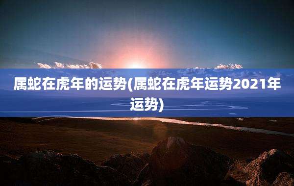 属蛇在虎年的运势(属蛇在虎年运势2021年运势)