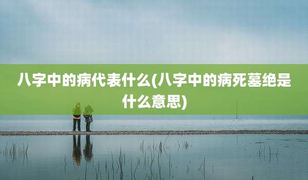 八字中的病代表什么(八字中的病死墓绝是什么意思)