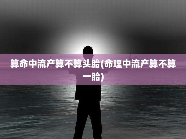算命中流产算不算头胎(命理中流产算不算一胎)