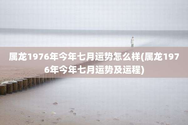 属龙1976年今年七月运势怎么样(属龙1976年今年七月运势及运程)