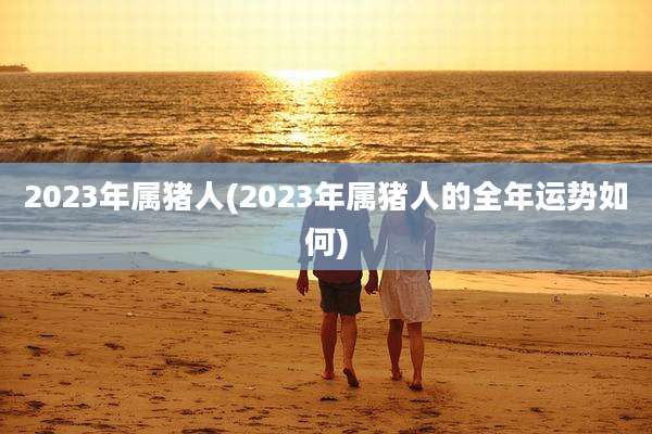 2023年属猪人(2023年属猪人的全年运势如何)