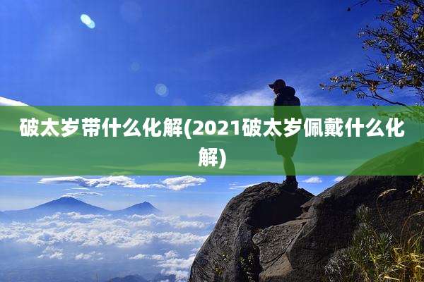 破太岁带什么化解(2021破太岁佩戴什么化解)