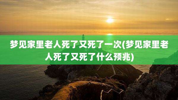 梦见家里老人死了又死了一次(梦见家里老人死了又死了什么预兆)