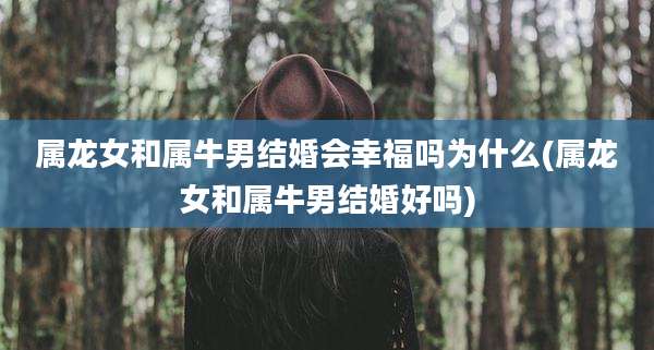 属龙女和属牛男结婚会幸福吗为什么(属龙女和属牛男结婚好吗)
