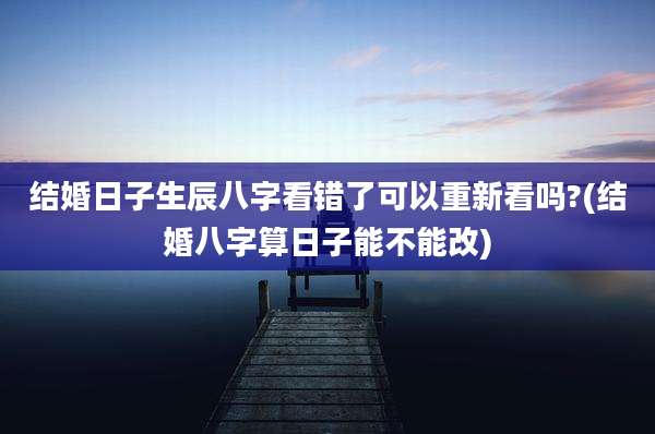 结婚日子生辰八字看错了可以重新看吗?(结婚八字算日子能不能改)
