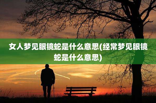 女人梦见眼镜蛇是什么意思(经常梦见眼镜蛇是什么意思)