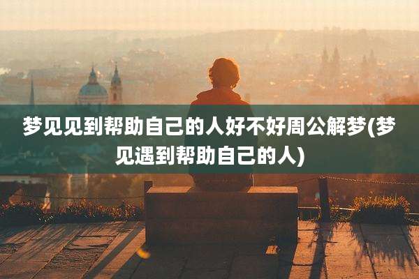 梦见见到帮助自己的人好不好周公解梦(梦见遇到帮助自己的人)