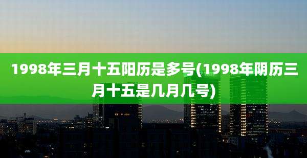 1998年三月十五阳历是多号(1998年阴历三月十五是几月几号)