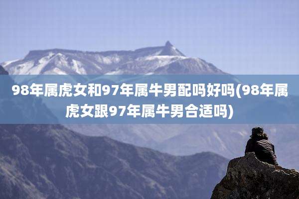 98年属虎女和97年属牛男配吗好吗(98年属虎女跟97年属牛男合适吗)