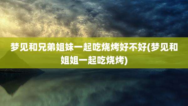 梦见和兄弟姐妹一起吃烧烤好不好(梦见和姐姐一起吃烧烤)