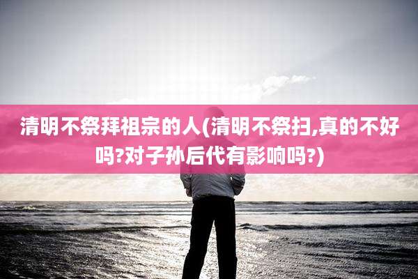 清明不祭拜祖宗的人(清明不祭扫,真的不好吗?对子孙后代有影响吗?)