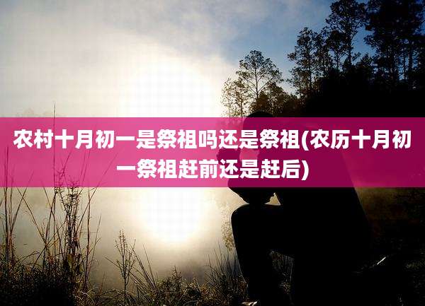 农村十月初一是祭祖吗还是祭祖(农历十月初一祭祖赶前还是赶后)
