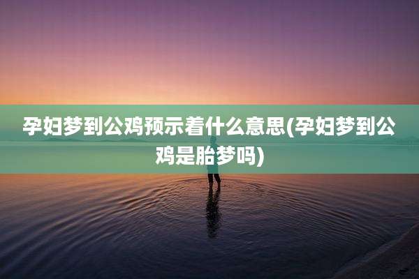 孕妇梦到公鸡预示着什么意思(孕妇梦到公鸡是胎梦吗)
