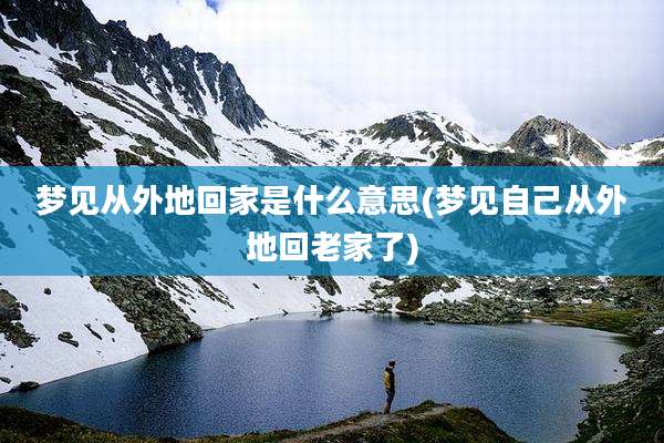 梦见从外地回家是什么意思(梦见自己从外地回老家了)