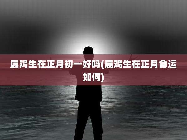 属鸡生在正月初一好吗(属鸡生在正月命运如何)