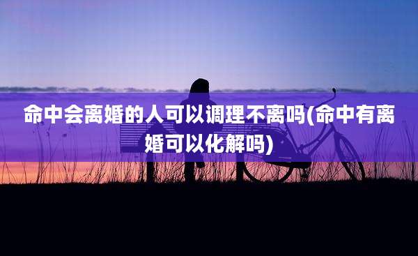 命中会离婚的人可以调理不离吗(命中有离婚可以化解吗)