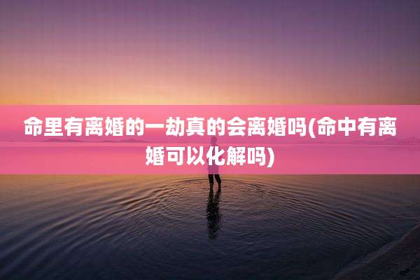 命里有离婚的一劫真的会离婚吗(命中有离婚可以化解吗)