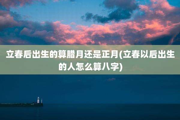 立春后出生的算腊月还是正月(立春以后出生的人怎么算八字)