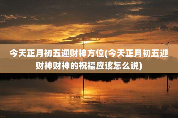 今天正月初五迎财神方位(今天正月初五迎财神财神的祝福应该怎么说)