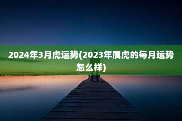 2024年3月虎运势(2023年属虎的每月运势怎么样)