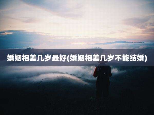 婚姻相差几岁最好(婚姻相差几岁不能结婚)