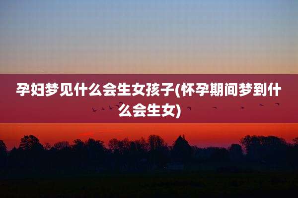 孕妇梦见什么会生女孩子(怀孕期间梦到什么会生女)