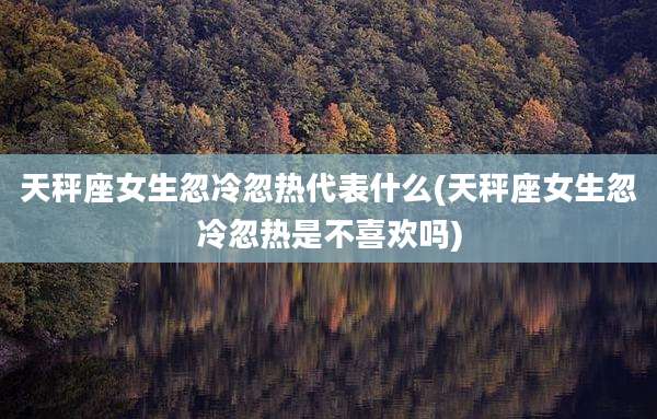 天秤座女生忽冷忽热代表什么(天秤座女生忽冷忽热是不喜欢吗)