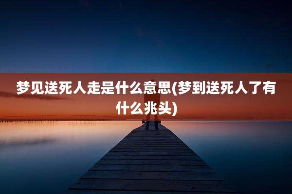 梦见送死人走是什么意思(梦到送死人了有什么兆头)